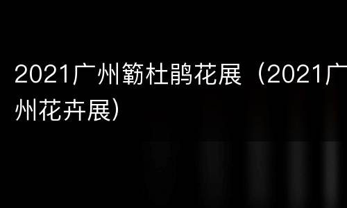 2021广州簕杜鹃花展（2021广州花卉展）