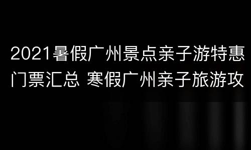 2021暑假广州景点亲子游特惠门票汇总 寒假广州亲子旅游攻略