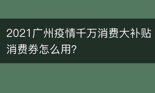 2021广州疫情千万消费大补贴消费券怎么用？