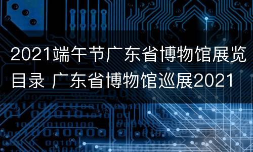 2021端午节广东省博物馆展览目录 广东省博物馆巡展2021