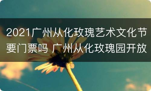2021广州从化玫瑰艺术文化节要门票吗 广州从化玫瑰园开放吗