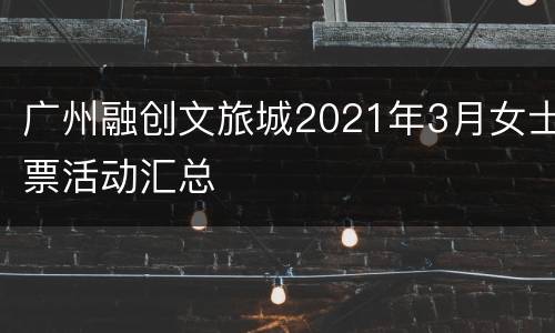 广州融创文旅城2021年3月女士票活动汇总