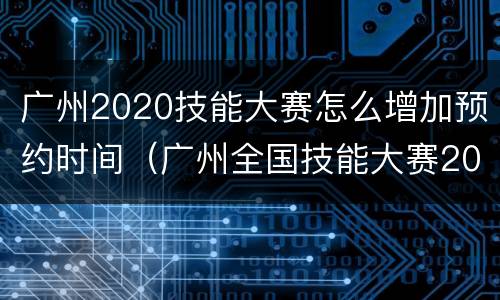 广州2020技能大赛怎么增加预约时间（广州全国技能大赛2020年）