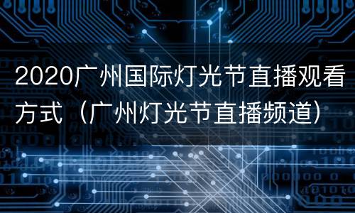 2020广州国际灯光节直播观看方式（广州灯光节直播频道）