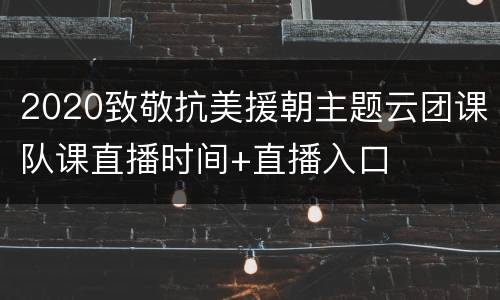 2020致敬抗美援朝主题云团课队课直播时间+直播入口
