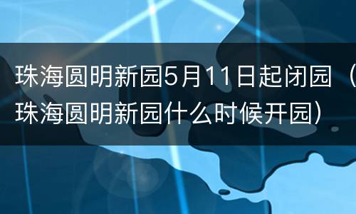 珠海圆明新园5月11日起闭园（珠海圆明新园什么时候开园）