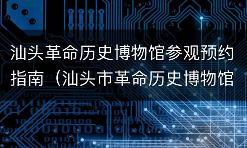 汕头革命历史博物馆参观预约指南（汕头市革命历史博物馆开放时间）