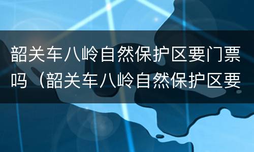 韶关车八岭自然保护区要门票吗（韶关车八岭自然保护区要门票吗要多少钱）