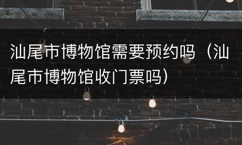 汕尾市博物馆需要预约吗（汕尾市博物馆收门票吗）