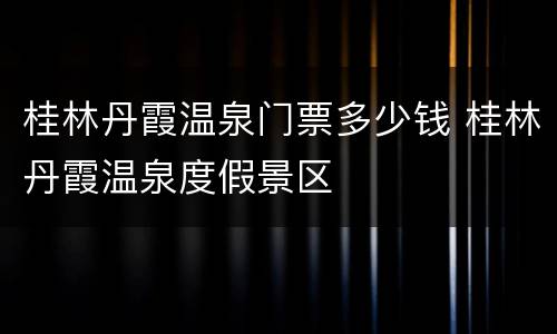 桂林丹霞温泉门票多少钱 桂林丹霞温泉度假景区