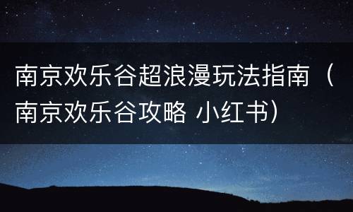 南京欢乐谷超浪漫玩法指南（南京欢乐谷攻略 小红书）