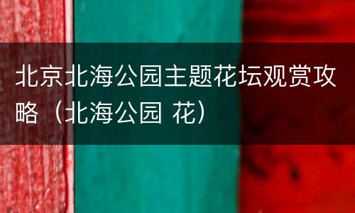 北京北海公园主题花坛观赏攻略（北海公园 花）