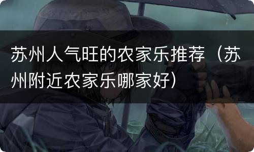 苏州人气旺的农家乐推荐（苏州附近农家乐哪家好）