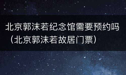 北京郭沫若纪念馆需要预约吗（北京郭沫若故居门票）