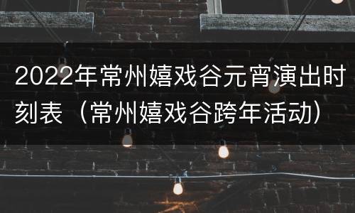 2022年常州嬉戏谷元宵演出时刻表（常州嬉戏谷跨年活动）