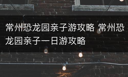 常州恐龙园亲子游攻略 常州恐龙园亲子一日游攻略