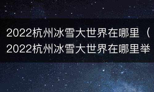 2022杭州冰雪大世界在哪里（2022杭州冰雪大世界在哪里举行）