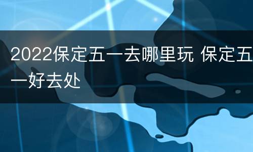 2022保定五一去哪里玩 保定五一好去处