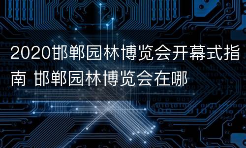 2020邯郸园林博览会开幕式指南 邯郸园林博览会在哪