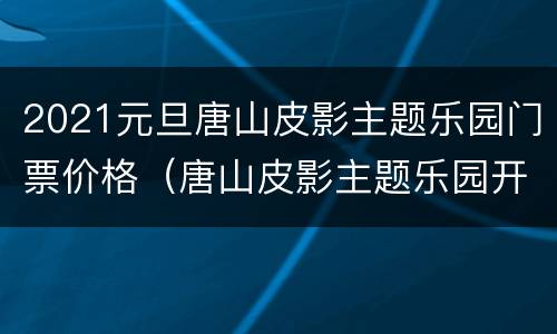 2021元旦唐山皮影主题乐园门票价格（唐山皮影主题乐园开园时间）