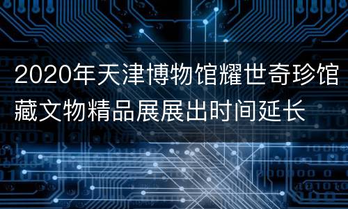 2020年天津博物馆耀世奇珍馆藏文物精品展展出时间延长
