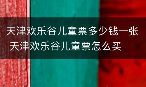 天津欢乐谷儿童票多少钱一张 天津欢乐谷儿童票怎么买