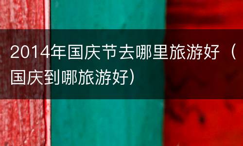 2014年国庆节去哪里旅游好（国庆到哪旅游好）