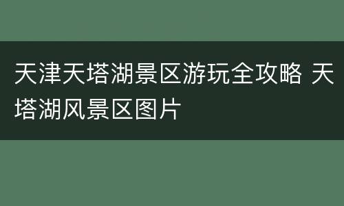 天津天塔湖景区游玩全攻略 天塔湖风景区图片