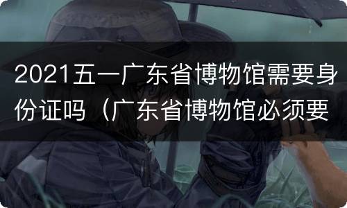 2021五一广东省博物馆需要身份证吗（广东省博物馆必须要身份证吗）