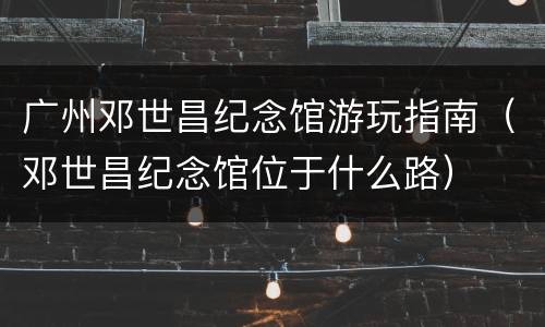 广州邓世昌纪念馆游玩指南（邓世昌纪念馆位于什么路）
