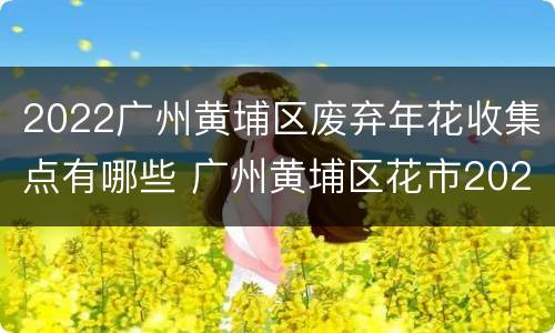2022广州黄埔区废弃年花收集点有哪些 广州黄埔区花市2021