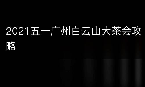2021五一广州白云山大茶会攻略
