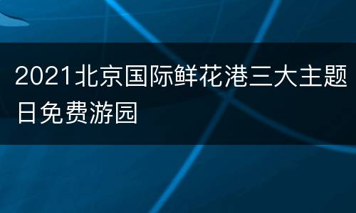 2021北京国际鲜花港三大主题日免费游园
