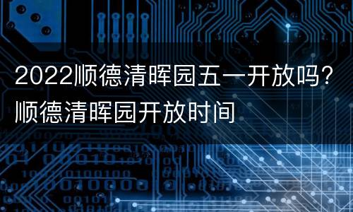 2022顺德清晖园五一开放吗? 顺德清晖园开放时间