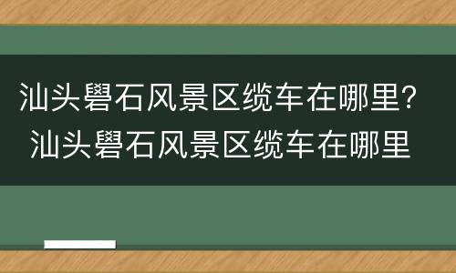 汕头礐石风景区缆车在哪里？ 汕头礐石风景区缆车在哪里