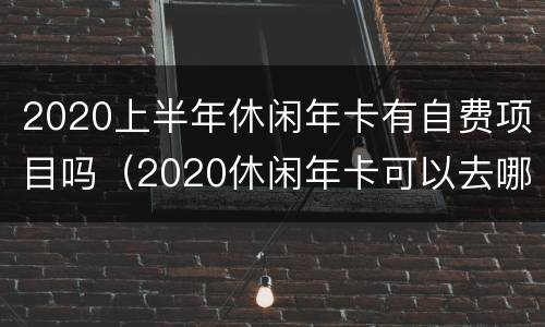 2020上半年休闲年卡有自费项目吗（2020休闲年卡可以去哪些地方吗）