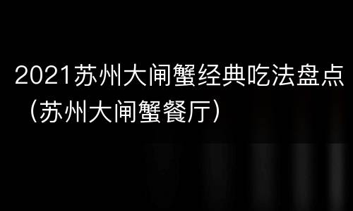 2021苏州大闸蟹经典吃法盘点（苏州大闸蟹餐厅）