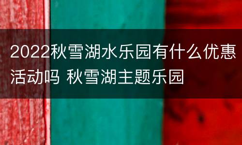 2022秋雪湖水乐园有什么优惠活动吗 秋雪湖主题乐园