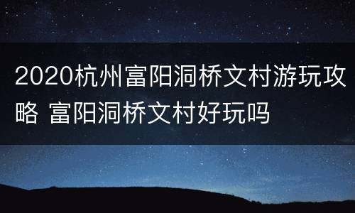 2020杭州富阳洞桥文村游玩攻略 富阳洞桥文村好玩吗