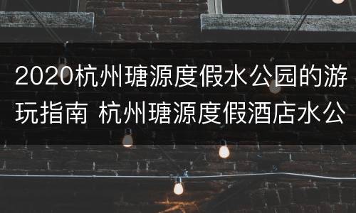 2020杭州瑭源度假水公园的游玩指南 杭州瑭源度假酒店水公园