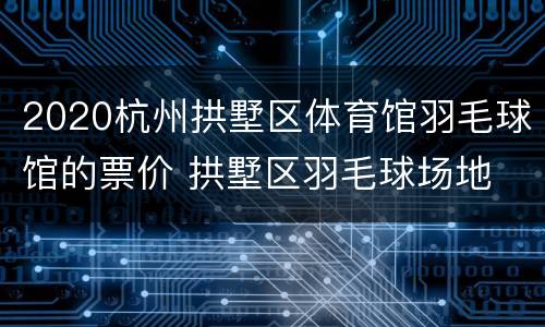 2020杭州拱墅区体育馆羽毛球馆的票价 拱墅区羽毛球场地