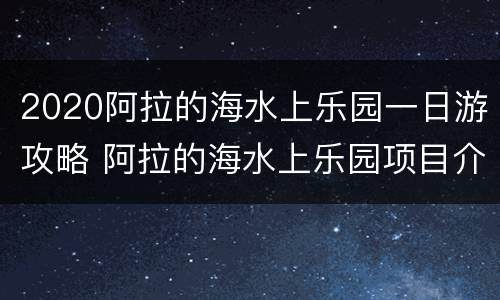 2020阿拉的海水上乐园一日游攻略 阿拉的海水上乐园项目介绍