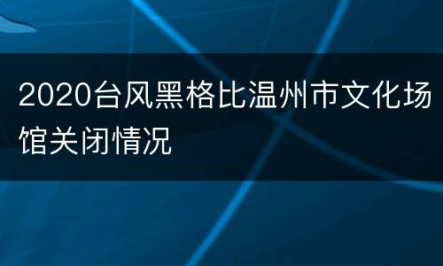 2020台风黑格比温州市文化场馆关闭情况