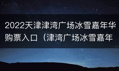 2022天津津湾广场冰雪嘉年华购票入口（津湾广场冰雪嘉年华怎么买票）