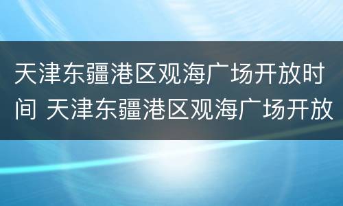 天津东疆港区观海广场开放时间 天津东疆港区观海广场开放时间最新