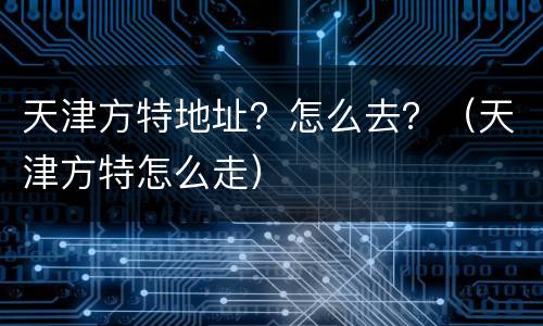 天津方特地址？怎么去？（天津方特怎么走）