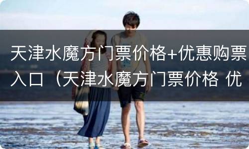天津水魔方门票价格+优惠购票入口（天津水魔方门票价格 优惠购票入口查询）