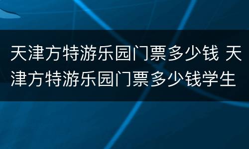 天津方特游乐园门票多少钱 天津方特游乐园门票多少钱学生票
