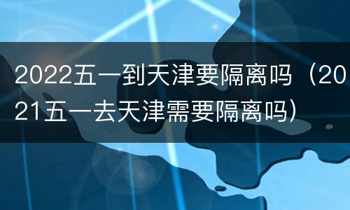 2022五一到天津要隔离吗（2021五一去天津需要隔离吗）