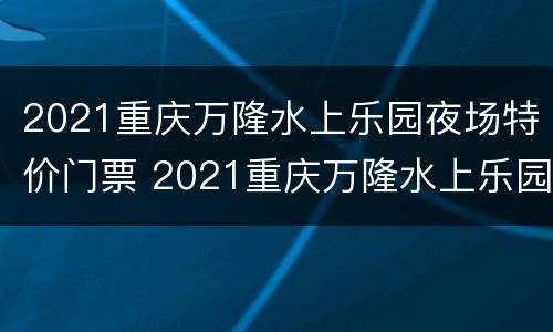 2021重庆万隆水上乐园夜场特价门票 2021重庆万隆水上乐园夜场特价门票多少钱